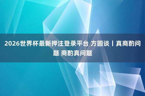 2026世界杯最新押注登录平台 方圆谈丨真商酌问题 商酌真问题