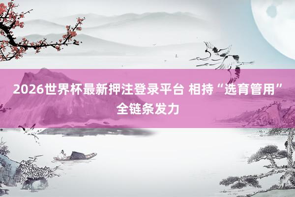 2026世界杯最新押注登录平台 相持“选育管用”全链条发力