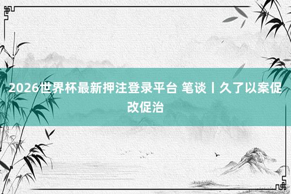 2026世界杯最新押注登录平台 笔谈丨久了以案促改促治