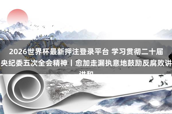 2026世界杯最新押注登录平台 学习贯彻二十届中央纪委五次全会精神丨愈加走漏执意地鼓励反腐败讲和