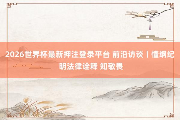 2026世界杯最新押注登录平台 前沿访谈丨懂纲纪 明法律诠释 知敬畏