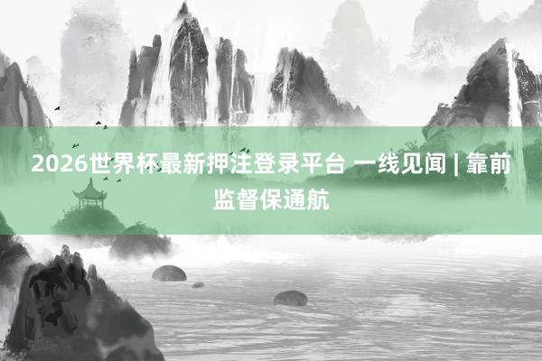 2026世界杯最新押注登录平台 一线见闻 | 靠前监督保通航