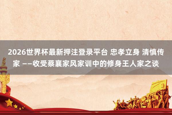 2026世界杯最新押注登录平台 忠孝立身 清慎传家 ——收受蔡襄家风家训中的修身王人家之谈