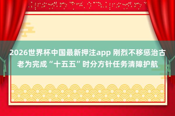 2026世界杯中国最新押注app 刚烈不移惩治古老为完成“十五五”时分方针任务清障护航