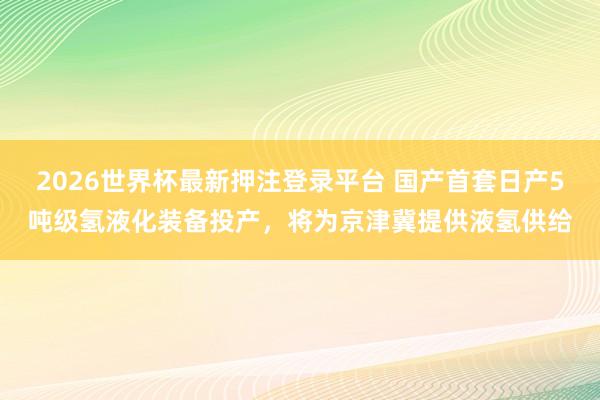 2026世界杯最新押注登录平台 国产首套日产5吨级氢液化装备投产，将为京津冀提供液氢供给
