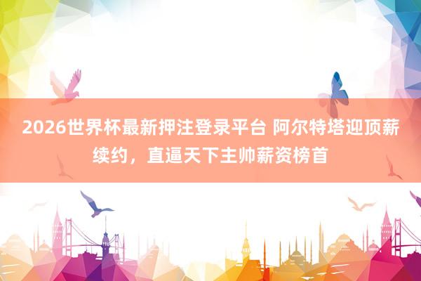 2026世界杯最新押注登录平台 阿尔特塔迎顶薪续约，直逼天下主帅薪资榜首