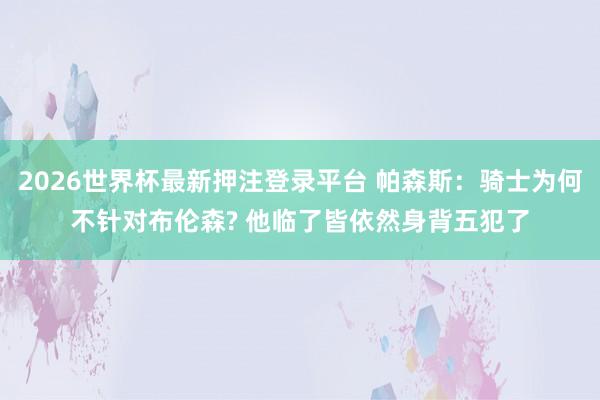 2026世界杯最新押注登录平台 帕森斯:骑士为何不针对布伦森? 他临了皆依然身背五犯了