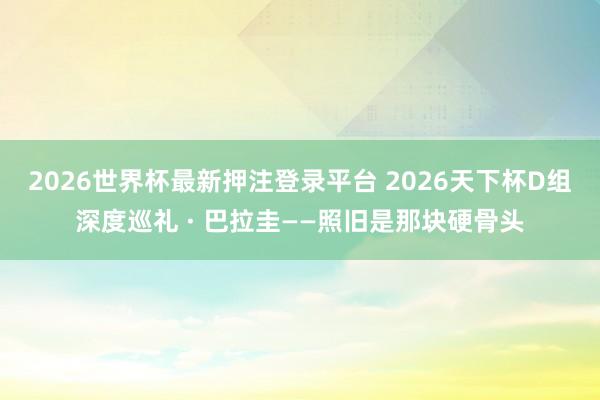2026世界杯最新押注登录平台 2026天下杯D组深度巡礼 · 巴拉圭——照旧是那块硬骨头
