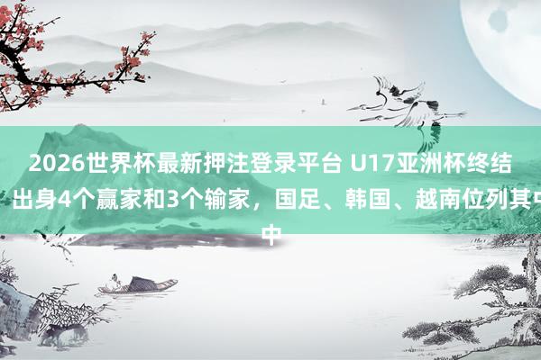 2026世界杯最新押注登录平台 U17亚洲杯终结!出身4个赢家和3个输家,国足、韩国、越南位列其中