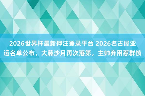 2026世界杯最新押注登录平台 2026名古屋亚运名单公布,大藤沙月再次落第,主帅弃用惹群愤