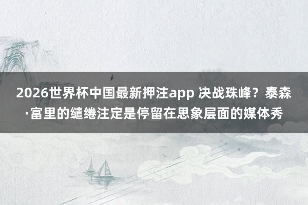 2026世界杯中国最新押注app 决战珠峰?泰森·富里的缱绻注定是停留在思象层面的媒体秀