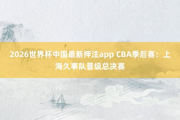 2026世界杯中国最新押注app CBA季后赛：上海久事队晋级总决赛