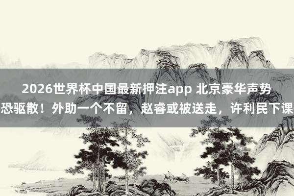 2026世界杯中国最新押注app 北京豪华声势恐驱散！外助一个不留，赵睿或被送走，许利民下课