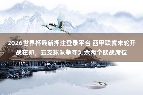 2026世界杯最新押注登录平台 西甲联赛末轮开战在即,五支球队争夺剩余两个欧战席位