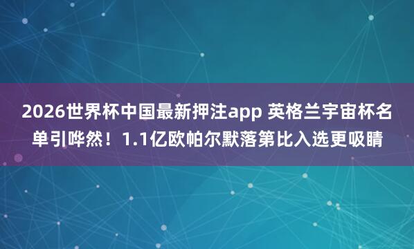 2026世界杯中国最新押注app 英格兰宇宙杯名单引哗然!1.1亿欧帕尔默落第比入选更吸睛