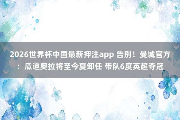 2026世界杯中国最新押注app 告别!曼城官方:瓜迪奥拉将至今夏卸任 带队6度英超夺冠