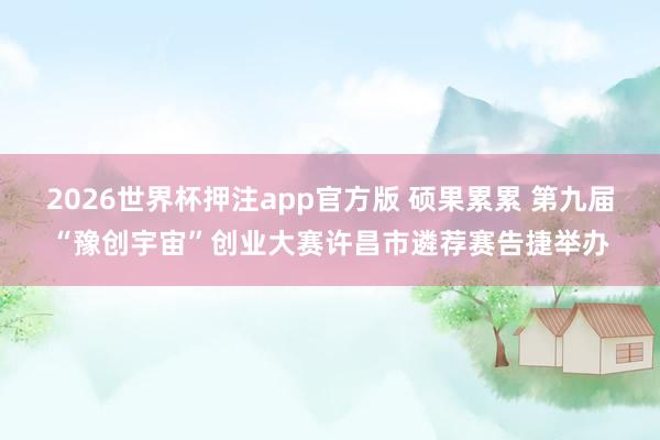 2026世界杯押注app官方版 硕果累累 第九届“豫创宇宙”创业大赛许昌市遴荐赛告捷举办