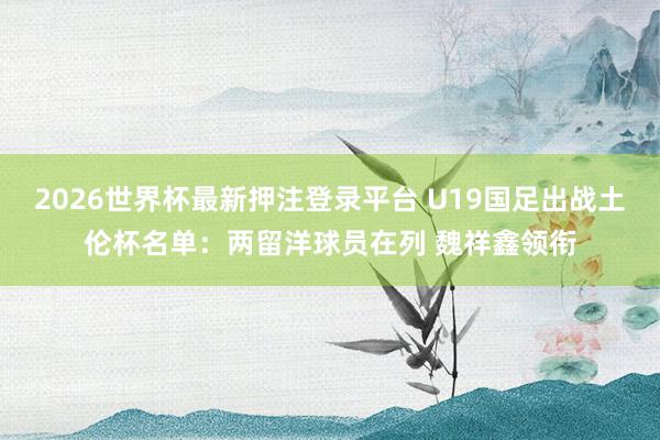 2026世界杯最新押注登录平台 U19国足出战土伦杯名单:两留洋球员在列 魏祥鑫领衔