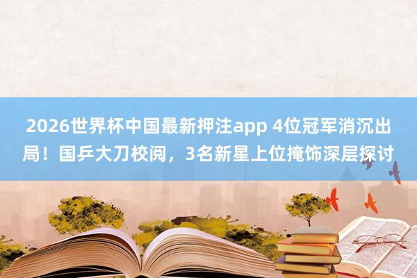 2026世界杯中国最新押注app 4位冠军消沉出局!国乒大刀校阅,3名新星上位掩饰深层探讨