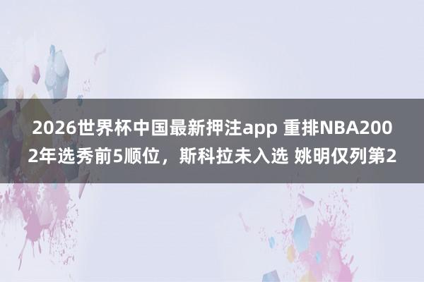 2026世界杯中国最新押注app 重排NBA2002年选秀前5顺位,斯科拉未入选 姚明仅列第2