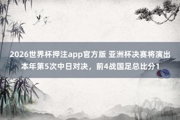 2026世界杯押注app官方版 亚洲杯决赛将演出本年第5次中日对决,前4战国足总比分1