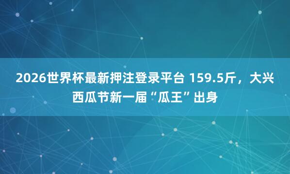2026世界杯最新押注登录平台 159.5斤,大兴西瓜节新一届“瓜王”出身