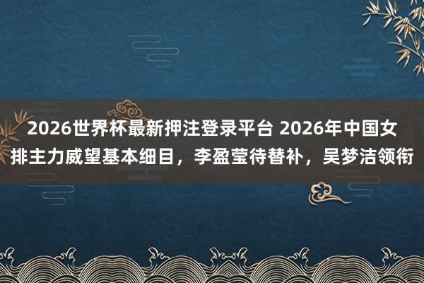2026世界杯最新押注登录平台 2026年中国女排主力威望基本细目,李盈莹待替补,吴梦洁领衔