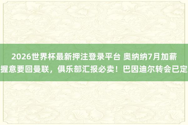 2026世界杯最新押注登录平台 奥纳纳7月加薪握意要回曼联,俱乐部汇报必卖!巴因迪尔转会已定