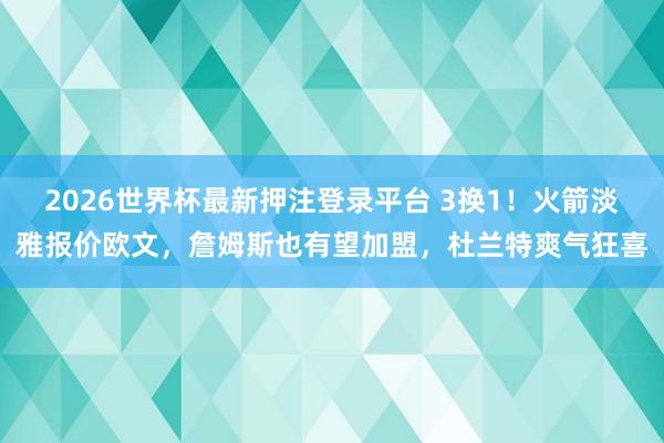2026世界杯最新押注登录平台 3换1!火箭淡雅报价欧文,詹姆斯也有望加盟,杜兰特爽气狂喜