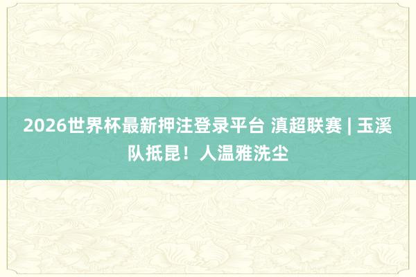 2026世界杯最新押注登录平台 滇超联赛 | 玉溪队抵昆!人温雅洗尘