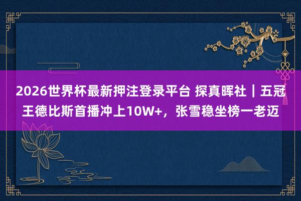 2026世界杯最新押注登录平台 探真晖社|五冠王德比斯首播冲上10W+,张雪稳坐榜一老迈