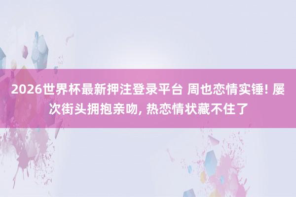 2026世界杯最新押注登录平台 周也恋情实锤! 屡次街头拥抱亲吻, 热恋情状藏不住了