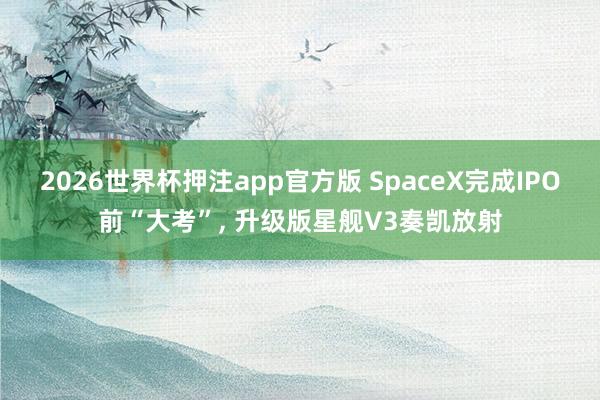 2026世界杯押注app官方版 SpaceX完成IPO前“大考”, 升级版星舰V3奏凯放射