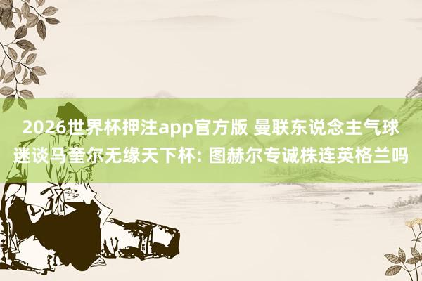 2026世界杯押注app官方版 曼联东说念主气球迷谈马奎尔无缘天下杯: 图赫尔专诚株连英格兰吗