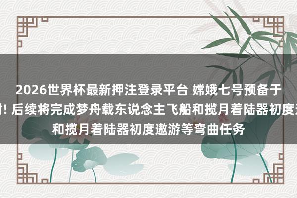 2026世界杯最新押注登录平台 嫦娥七号预备于下半年择机辐射! 后续将完成梦舟载东说念主飞船和揽月着陆器初度遨游等弯曲任务
