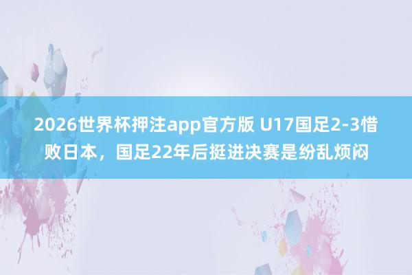 2026世界杯押注app官方版 U17国足2-3惜败日本，国足22年后挺进决赛是纷乱烦闷