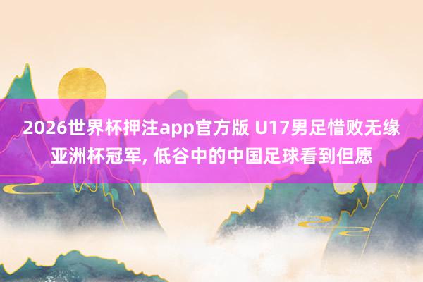 2026世界杯押注app官方版 U17男足惜败无缘亚洲杯冠军, 低谷中的中国足球看到但愿