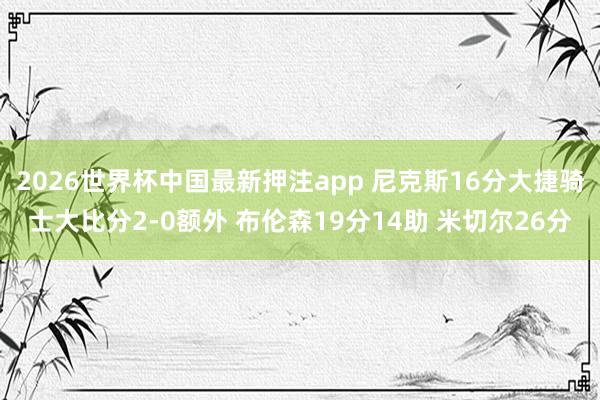 2026世界杯中国最新押注app 尼克斯16分大捷骑士大比分2-0额外 布伦森19分14助 米切尔26分
