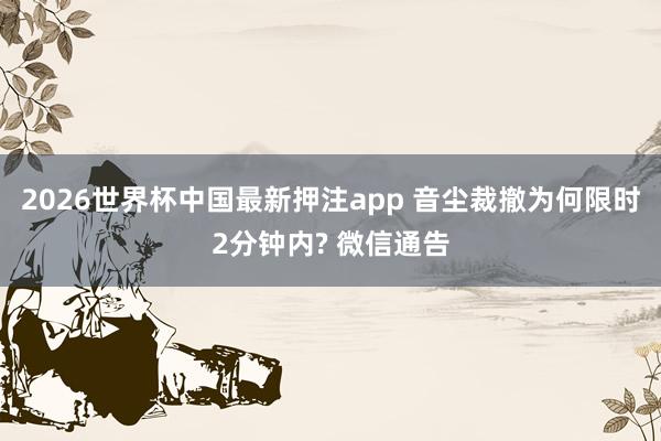 2026世界杯中国最新押注app 音尘裁撤为何限时2分钟内? 微信通告