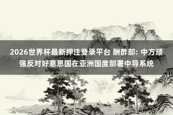 2026世界杯最新押注登录平台 酬酢部: 中方顽强反对好意思国在亚洲国度部署中导系统