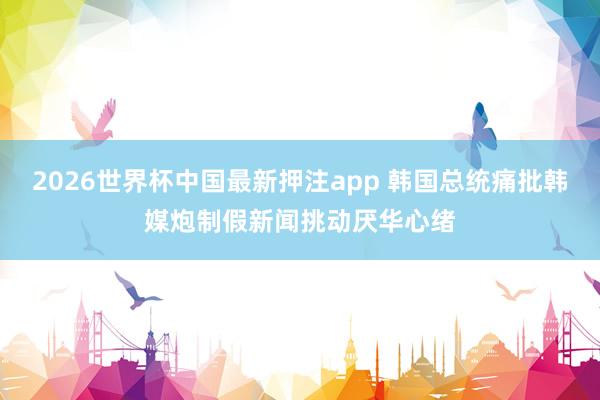 2026世界杯中国最新押注app 韩国总统痛批韩媒炮制假新闻挑动厌华心绪