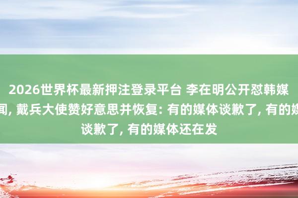 2026世界杯最新押注登录平台 李在明公开怼韩媒涉华假新闻， 戴兵大使赞好意思并恢复: 有的媒体谈歉了， 有的媒体还在发