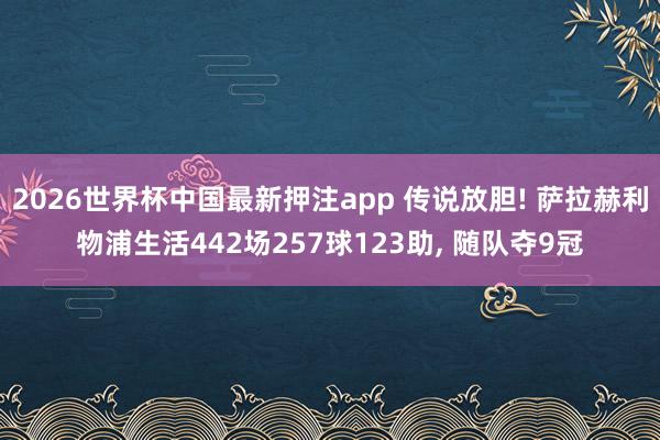2026世界杯中国最新押注app 传说放胆! 萨拉赫利物浦生活442场257球123助， 随队夺9冠