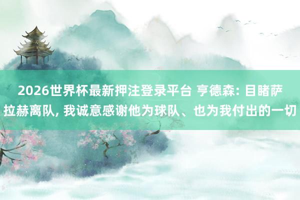 2026世界杯最新押注登录平台 亨德森: 目睹萨拉赫离队， 我诚意感谢他为球队、也为我付出的一切