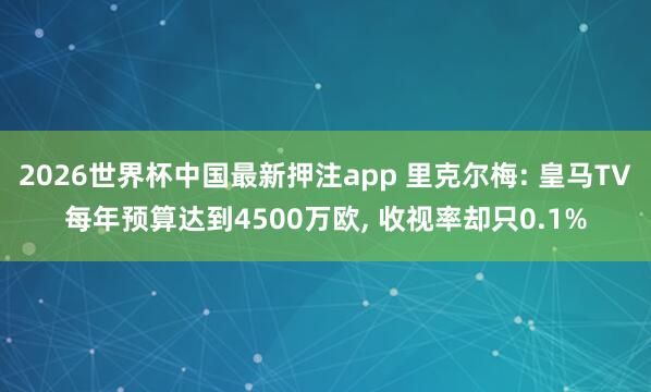 2026世界杯中国最新押注app 里克尔梅: 皇马TV每年预算达到4500万欧， 收视率却只0.1%