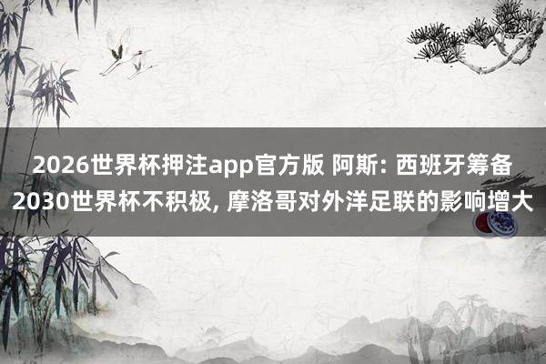 2026世界杯押注app官方版 阿斯: 西班牙筹备2030世界杯不积极， 摩洛哥对外洋足联的影响增大