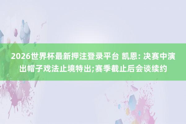2026世界杯最新押注登录平台 凯恩: 决赛中演出帽子戏法止境特出;赛季截止后会谈续约