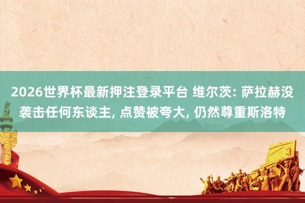 2026世界杯最新押注登录平台 维尔茨: 萨拉赫没袭击任何东谈主, 点赞被夸大, 仍然尊重斯洛特