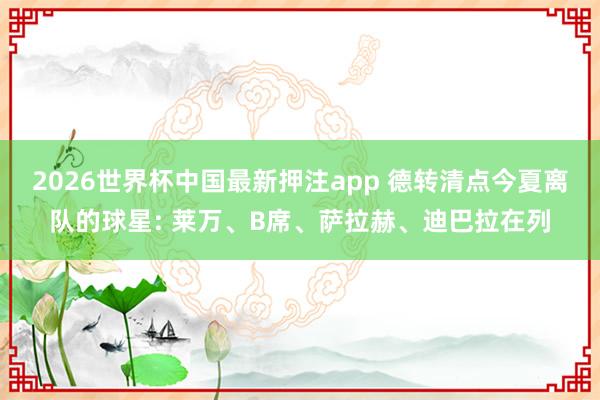 2026世界杯中国最新押注app 德转清点今夏离队的球星: 莱万、B席、萨拉赫、迪巴拉在列