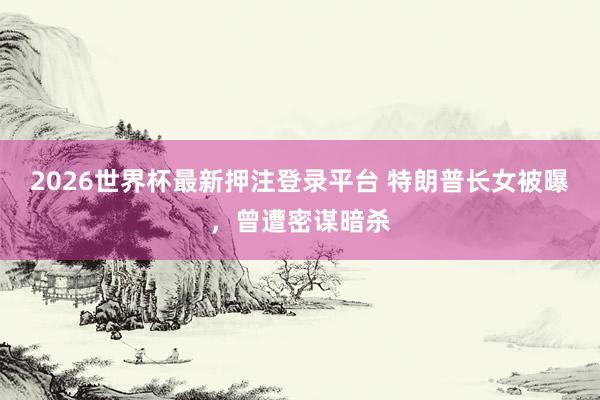 2026世界杯最新押注登录平台 特朗普长女被曝,曾遭密谋暗杀